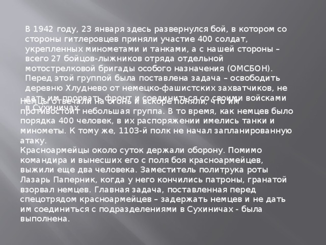 В 1942 году, 23 января здесь развернулся бой, в котором со стороны гитлеровцев приняли участие 400 солдат, укрепленных минометами и танками, а с нашей стороны – всего 27 бойцов-лыжников отряда отдельной мотострелковой бригады особого назначения (ОМСБОН).  Перед этой группой была поставлена задача – освободить деревню Хлуднево от немецко-фашистских захватчиков, не дать им прорвать фронт и соединиться со своими войсками в Сухиничах. Немцы отвечали на огонь и вскоре поняли, что им противостоит небольшая группа. В то время, как немцев было порядка 400 человек, в их распоряжении имелись танки и минометы. К тому же, 1103-й полк не начал запланированную атаку.  Красноармейцы около суток держали оборону. Помимо командира и вынесших его с поля боя красноармейцев, выжили еще два человека. Заместитель политрука роты Лазарь Паперник, когда у него кончились патроны, гранатой взорвал немцев. Главная задача, поставленная перед спецотрядом красноармейцев – задержать немцев и не дать им соединиться с подразделениями в Сухиничах - была выполнена. 