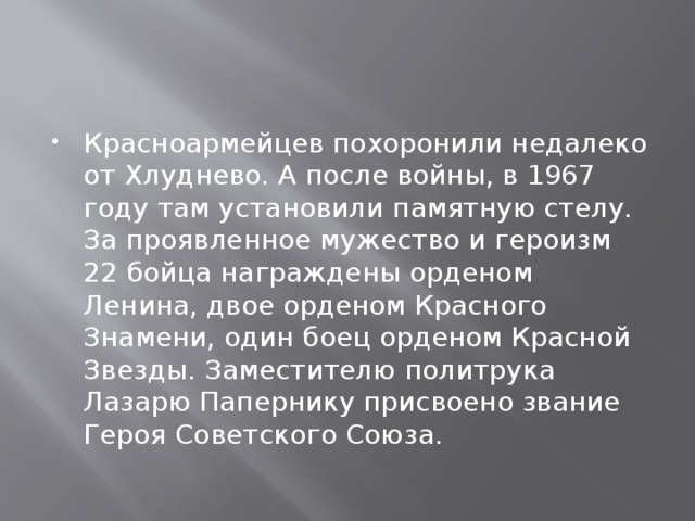 Красноармейцев похоронили недалеко от Хлуднево. А после войны, в 1967 году там установили памятную стелу.  За проявленное мужество и героизм 22 бойца награждены орденом Ленина, двое орденом Красного Знамени, один боец орденом Красной Звезды. Заместителю политрука Лазарю Папернику присвоено звание Героя Советского Союза.  