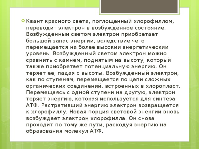 Квант красного света, поглощенный хлорофиллом, переводит электрон в возбужденное состояние. Возбужденный светом электрон приобретает большой запас энергии, вследствие чего перемещается на более высокий энергетический уровень. Возбужденный светом электрон можно сравнить с камнем, поднятым на высоту, который также приобретает потенциальную энергию. Он теряет ее, падая с высоты. Возбужденный электрон, как по ступеням, перемещается по цепи сложных органических соединений, встроенных в хлоропласт. Перемещаясь с одной ступени на другую, электрон теряет энергию, которая используется для синтеза АТФ. Растративший энергию электрон возвращается к хлорофиллу. Новая порция световой энергии вновь возбуждает электрон хлорофилла. Он снова проходит по тому же пути, расходуя энергию на образования молекул АТФ. 