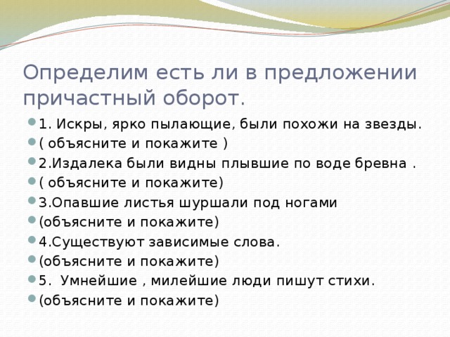 Определим есть ли в предложении причастный оборот. 1. Искры, ярко пылающие, были похожи на звезды. ( объясните и покажите ) 2.Издалека были видны плывшие по воде бревна . ( объясните и покажите) 3.Опавшие листья шуршали под ногами (объясните и покажите) 4.Существуют зависимые слова. (объясните и покажите) 5. Умнейшие , милейшие люди пишут стихи. (объясните и покажите) 