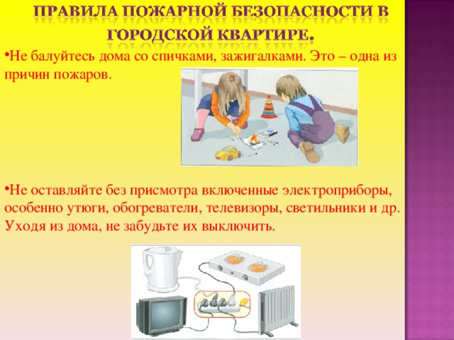 Не балуйтесь дома со спичками, зажигалками. Это – одна из причин пожаров.     Не оставляйте без присмотра включенные электроприборы, особенно утюги, обогреватели, телевизоры, светильники и др. Уходя из дома, не забудьте их выключить.
