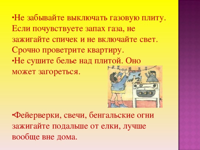 Не забывайте выключать газовую плиту. Если почувствуете запах газа, не зажигайте спичек и не включайте свет. Срочно проветрите квартиру. Не сушите белье над плитой. Оно может загореться.   Фейерверки, свечи, бенгальские огни зажигайте подальше от елки, лучше вообще вне дома.