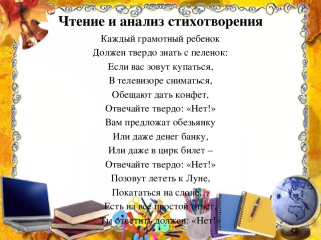 Чтение и анализ стихотворения Каждый грамотный ребенок Должен твердо знать с пеленок: Если вас зовут купаться, В телевизоре сниматься, Обещают дать конфет, Отвечайте твердо: «Нет!» Вам предложат обезьянку Или даже денег банку, Или даже в цирк билет – Отвечайте твердо: «Нет!» Позовут лететь к Луне, Покататься на слоне… Есть на все простой ответ, Ты ответить должен: «Нет!»