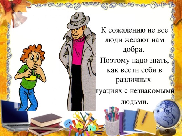 К сожалению не все люди желают нам добра.  Поэтому надо знать, как вести себя в различных ситуациях с незнакомыми  людьми.