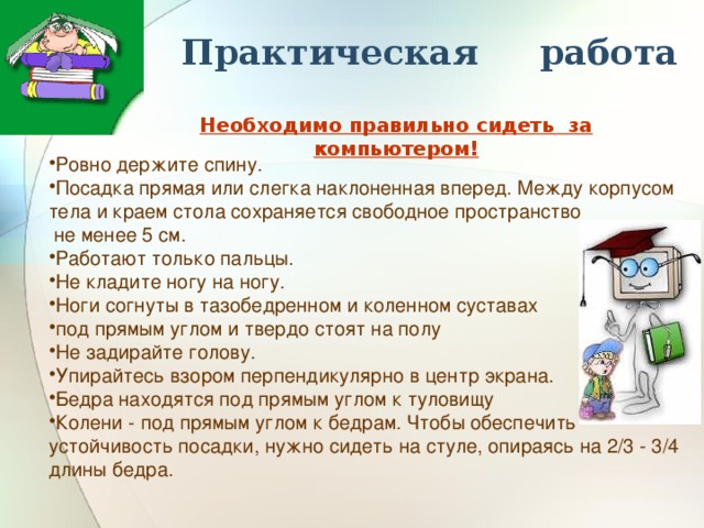 Практическая работа Необходимо правильно сидеть за компьютером! Ровно держите спину. Посадка прямая или слегка наклоненная вперед. Между корпусом тела и краем стола сохраняется свободное пространство  не менее 5 см. Работают только пальцы. Не кладите ногу на ногу. Ноги согнуты в тазобедренном и коленном суставах под прямым углом и твердо стоят на полу Не задирайте голову. Упирайтесь взором перпендикулярно в центр экрана. Бедра находятся под прямым углом к туловищу Колени - под прямым углом к бедрам. Чтобы обеспечить устойчивость посадки, нужно сидеть на стуле, опираясь на 2/3 - 3/4 длины бедра. 