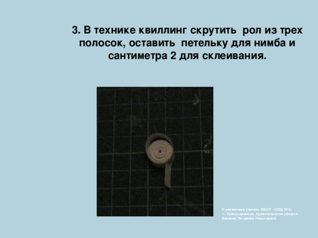 3. В технике квиллинг скрутить рол из трех полосок, оставить петельку для нимба и  сантиметра 2 для склеивания. С уважением учитель МБОУ «СОШ №5»  г. Северодвинска, Архангельской области  Беласик Людмила Николаевна 