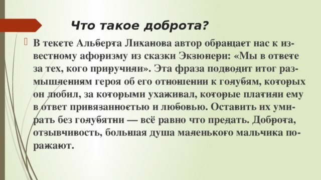 Что такое доброта? В тек­сте Аль­бер­та Ли­ха­но­ва автор об­ра­ща­ет нас к из­вест­но­му афо­риз­му из сказ­ки Эк­зю­пе­ри: «Мы в от­ве­те за тех, кого при­ру­чи­ли». Эта фраза под­во­дит итог раз­мыш­ле­ни­ям героя об его от­но­ше­нии к го­лу­бям, ко­то­рых он любил, за ко­то­ры­ми уха­жи­вал, ко­то­рые пла­ти­ли ему в ответ при­вя­зан­но­стью и лю­бо­вью. Оста­вить их уми­рать без го­лу­бят­ни — всё равно что пре­дать. Доб­ро­та, от­зыв­чи­вость, боль­шая душа ма­лень­ко­го маль­чи­ка по­ра­жа­ют. 