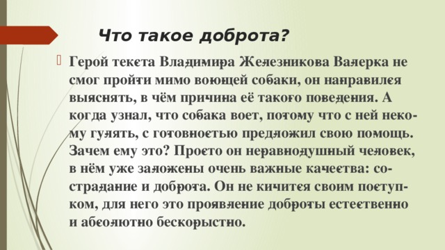 Что такое доброта? Герой тек­ста Вла­ди­ми­ра Же­лез­ни­ко­ва Ва­лер­ка не смог прой­ти мимо во­ю­щей со­ба­ки, он на­пра­вил­ся вы­яс­нять, в чём при­чи­на её та­ко­го по­ве­де­ния. А когда узнал, что со­ба­ка воет, по­то­му что с ней не­ко­му гу­лять, с го­тов­но­стью пред­ло­жил свою по­мощь. Зачем ему это? Про­сто он не­рав­но­душ­ный че­ло­век, в нём уже за­ло­же­ны очень важ­ные ка­че­ства: со­стра­да­ние и доб­ро­та. Он не ки­чит­ся своим по­ступ­ком, для него это про­яв­ле­ние доб­ро­ты есте­ствен­но и аб­со­лют­но бес­ко­рыст­но.  