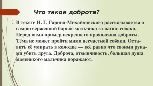 Что такое доброта? В тек­сте Н. Г. Га­ри­на-Ми­хай­лов­ско­го рас­ска­зы­ва­ет­ся о са­мо­от­вер­жен­ной борь­бе маль­чи­ка за жизнь со­ба­ки. Перед нами при­мер ис­крен­не­го про­яв­ле­ния доб­ро­ты. Тёма не может прой­ти мимо не­счаст­ной со­ба­ки. Оста­вить её уми­рать в ко­лод­це — всё равно что сво­и­ми ру­ка­ми убить друга. Доб­ро­та, от­зыв­чи­вость, боль­шая душа ма­лень­ко­го маль­чи­ка по­ра­жа­ют. 