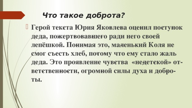 Что такое доброта? Герой тек­ста Юрия Яко­вле­ва оце­нил по­сту­пок деда, по­жерт­во­вав­ше­го ради него своей лепёшкой. По­ни­мая это, ма­лень­кий Коля не смог съесть хлеб, по­то­му что ему стало жаль деда. Это проявление чув­ства «не­дет­ской» от­вет­ствен­но­сти, огром­ной силы духа и доб­ро­ты. 