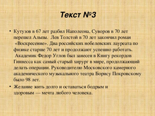 Текст №3 Кутузов в 67 лет разбил Наполеона, Суворов в 70 лет перешел Альпы.  Лев Толстой в 70 лет закончил роман  «Воскресение». Два российских нобелевских лауреата по физике старше 70 лет и продолжают успешно работать.  Академик Федор Углов был занесен в Книгу рекордов Гиннесса как самый старый хирург в мире, продолжающий делать операции. Руководителю Московского камерного академического музыкального театра Борису Покровскому было 98 лет. Желание жить долго и оставаться бодрым и здоровым — мечта любого человека.   