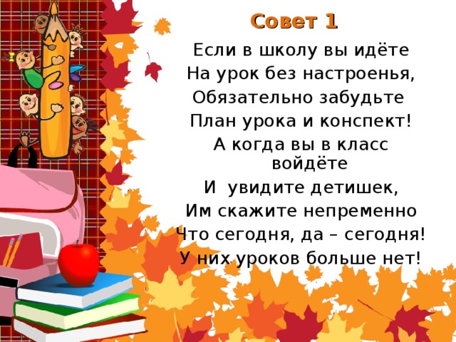 Совет 1 Если в школу вы идёте На урок без настроенья, Обязательно забудьте План урока и конспект! А когда вы в класс войдёте И увидите детишек, Им скажите непременно Что сегодня, да – сегодня! У них уроков больше  нет!