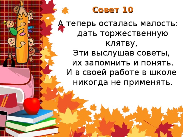 Совет 10 А теперь осталась малость:  дать торжественную клятву,  Эти выслушав советы,  их запомнить и понять.  И в своей работе в школе  никогда не применять.