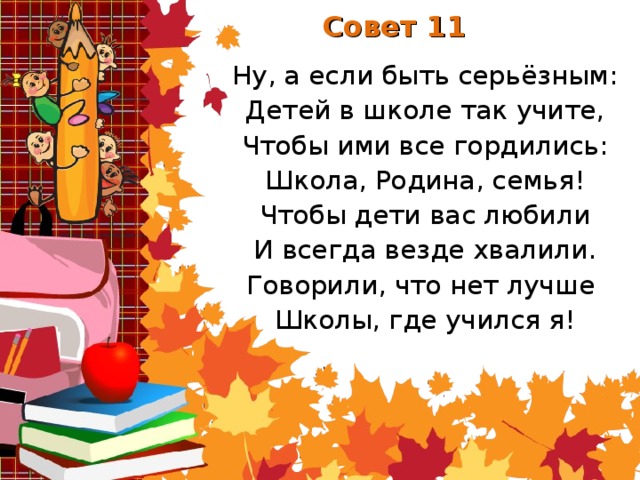 Совет 11 Ну, а если быть серьёзным: Детей в школе так учите, Чтобы ими все гордились: Школа, Родина, семья! Чтобы дети вас любили И всегда везде хвалили. Говорили, что нет лучше Школы, где учился я!