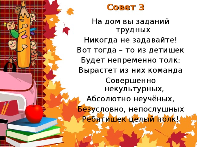 Совет 3 На дом вы заданий трудных Никогда не задавайте! Вот тогда – то из детишек Будет непременно толк: Вырастет из них команда Совершенно некультурных, Абсолютно неучёных, Безусловно, непослушных Ребятишек целый полк!
