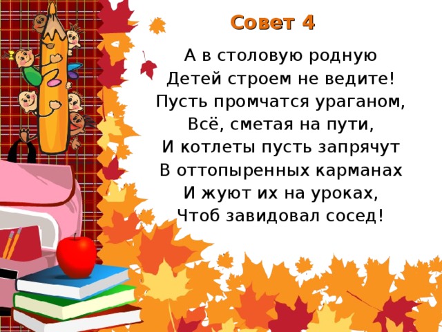 Совет 4 А в столовую родную Детей строем не ведите! Пусть промчатся ураганом, Всё, сметая на пути, И котлеты пусть запрячут В оттопыренных карманах И жуют их на уроках, Чтоб завидовал сосед!