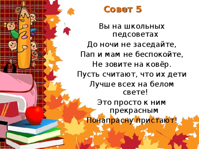 Совет 5 Вы на школьных педсоветах До ночи не заседайте, Пап и мам не беспокойте, Не зовите на ковёр. Пусть считают, что их дети Лучше всех на белом свете! Это просто к ним прекрасным Понапрасну пристают!