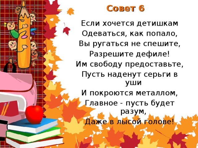 Совет 6 Если хочется детишкам Одеваться, как попало, Вы ругаться не спешите, Разрешите дефиле! Им свободу предоставьте, Пусть наденут серьги в уши И покроются металлом, Главное - пусть будет разум, Даже в лысой голове!