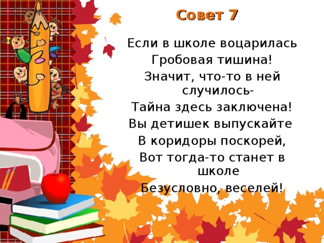 Совет 7 Если в школе воцарилась Гробовая тишина! Значит, что-то в ней случилось- Тайна здесь заключена! Вы детишек выпускайте В коридоры поскорей, Вот тогда-то станет в школе Безусловно, веселей!