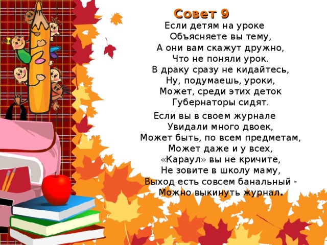 Совет 9 Если детям на уроке  Объясняете вы тему,  А они вам скажут дружно,  Что не поняли урок.  В драку сразу не кидайтесь,  Ну, подумаешь, уроки,  Может, среди этих деток  Губернаторы сидят. Если вы в своем журнале  Увидали много двоек,  Может быть, по всем предметам,  Может даже и у всех,  «Караул» вы не кричите,  Не зовите в школу маму,  Выход есть совсем банальный -  Можно выкинуть журнал .