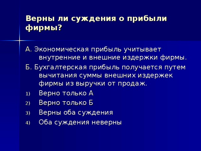 Верны ли суждения о прибыли фирмы? А. Экономическая прибыль учитывает внутренние и внешние издержки фирмы. Б. Бухгалтерская прибыль получается путем вычитания суммы внешних издержек фирмы из выручки от продаж. Верно только А Верно только Б Верны оба суждения Оба суждения неверны 