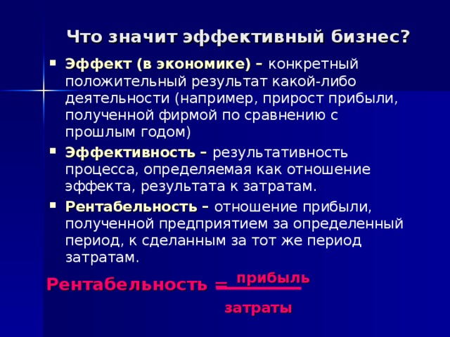 Что значит эффективный бизнес? Эффект (в экономике) – конкретный положительный результат какой-либо деятельности (например, прирост прибыли, полученной фирмой по сравнению с прошлым годом) Эффективность – результативность процесса, определяемая как отношение эффекта, результата к затратам. Рентабельность – отношение прибыли, полученной предприятием за определенный период, к сделанным за тот же период затратам.  Рентабельность =  прибыль     затраты 