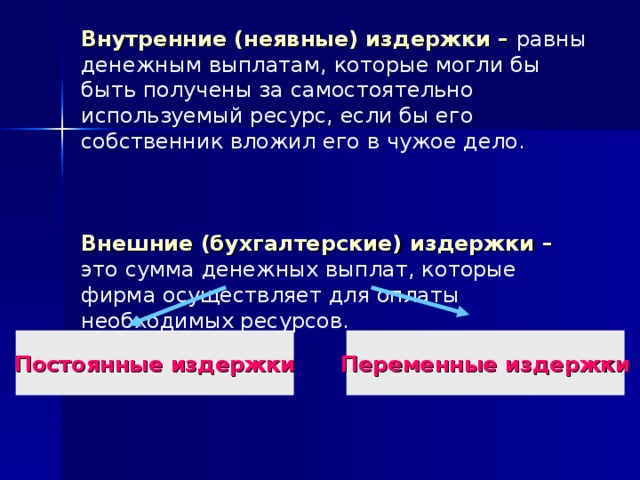 Внутренние (неявные) издержки – равны денежным выплатам, которые могли бы быть получены за самостоятельно используемый ресурс, если бы его собственник вложил его в чужое дело.     Внешние (бухгалтерские) издержки – это сумма денежных выплат, которые фирма осуществляет для оплаты необходимых ресурсов.   Постоянные издержки Переменные издержки 