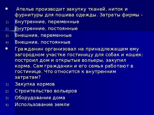  Ателье производит закупку тканей, ниток и фурнитуры для пошива одежды. Затраты фирмы - Внутренние, переменные Внутренние, постоянные Внешние, переменные Внешние, постоянные Гражданин организовал на принадлежащем ему загородном участке гостиницу для собак и кошек: построил дом и открытые вольеры, закупил корма. Сам гражданин и его семья работают в гостинице. Что относится к внутренним затратам? Закупка кормов Строительство вольеров Оборудование дома Использование земли  