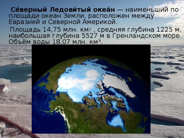  Се́верный Ледови́тый океа́н — наименьший по площади океан Земли, расположен между Евразией и Северной Америкой.  Площадь 14,75 млн. км 2  , средняя глубина 1225 м, наибольшая глубина 5527 м в Гренландском море. Объём воды 18,07 млн. км³. 
