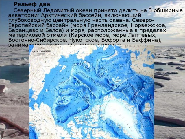 Рельеф дна  Северный Ледовитый океан принято делить на 3 обширные акватории: Арктический бассейн, включающий глубоководную центральную часть океана, Северо-Европейский бассейн (моря Гренландское, Норвежское, Баренцево и Белое) и моря, расположенные в пределах материковой отмели (Карское море, море Лаптевых, Восточно-Сибирское, Чукотское, Бофорта и Баффина), занимающие более 1/3 площади океана. 