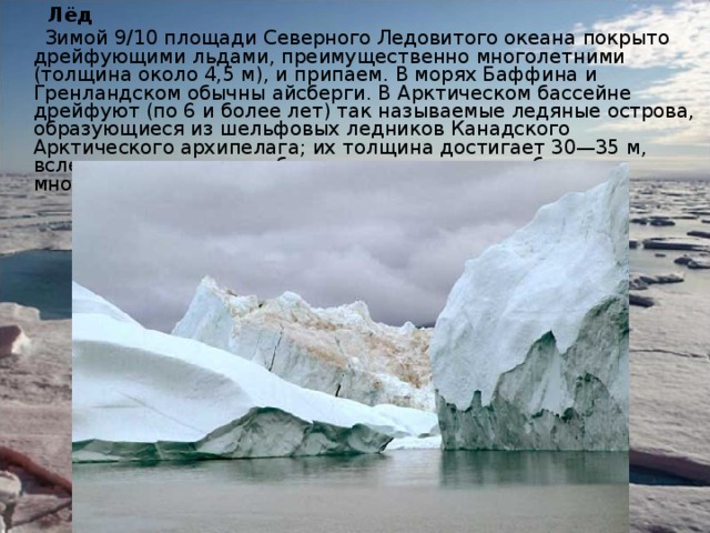  Лёд  Зимой 9/10 площади Северного Ледовитого океана покрыто дрейфующими льдами, преимущественно многолетними (толщина около 4,5 м), и припаем. В морях Баффина и Гренландском обычны айсберги. В Арктическом бассейне дрейфуют (по 6 и более лет) так называемые ледяные острова, образующиеся из шельфовых ледников Канадского Арктического архипелага; их толщина достигает 30—35 м, вследствие чего их удобно использовать для работы многолетних дрейфующих станций. 