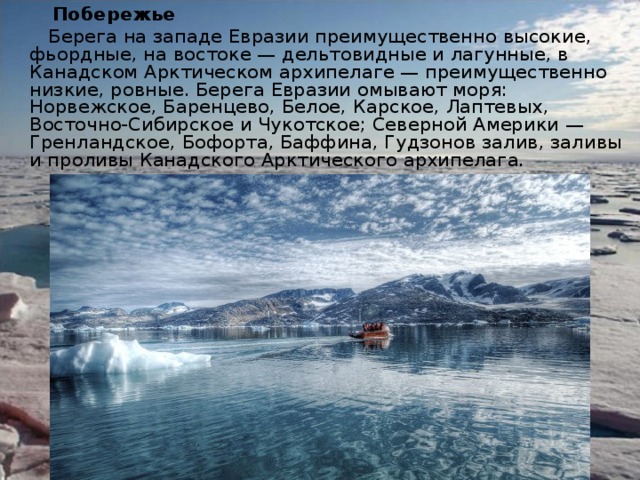  Побережье  Берега на западе Евразии преимущественно высокие, фьордные, на востоке — дельтовидные и лагунные, в Канадском Арктическом архипелаге — преимущественно низкие, ровные. Берега Евразии омывают моря: Норвежское, Баренцево, Белое, Карское, Лаптевых, Восточно-Сибирское и Чукотское; Северной Америки — Гренландское, Бофорта, Баффина, Гудзонов залив, заливы и проливы Канадского Арктического архипелага. 