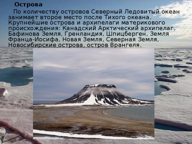  Острова  По количеству островов Северный Ледовитый океан занимает второе место после Тихого океана. Крупнейшие острова и архипелаги материкового происхождения: Канадский Арктический архипелаг, Бафинова Земля, Гренландия, Шпицберген, Земля Франца-Иосифа, Новая Земля, Северная Земля, Новосибирские острова, остров Врангеля. 