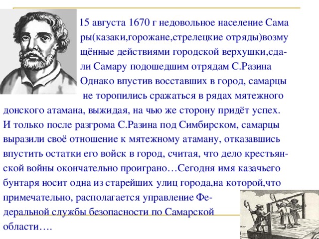  На гребне казачьей вольницы  15 августа 1670 г недовольное население Сама  ры(казаки,горожане,стрелецкие отряды)возму  щённые действиями городской верхушки,сда-  ли Самару подошедшим отрядам С.Разина  Однако впустив восставших в город, самарцы  не торопились сражаться в рядах мятежного донского атамана, выжидая, на чью же сторону придёт успех. И только после разгрома С.Разина под Симбирском, самарцы выразили своё отношение к мятежному атаману, отказавшись впустить остатки его войск в город, считая, что дело крестьян- ской войны окончательно проиграно…Сегодня имя казачьего бунтаря носит одна из старейших улиц города,на которой,что примечательно, располагается управление Фе- деральной службы безопасности по Самарской области…. 