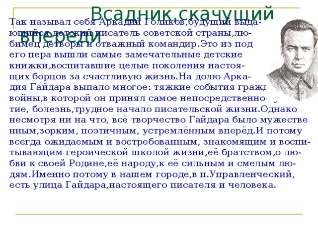  Всадник,скачущий впереди Так называл себя Аркадий Голиков,будущий выда- ющийся детский писатель советской страны,лю- бимец детворы и отважный командир.Это из под его пера вышли самые замечательные детские книжки,воспитавшие целые поколения настоя- щих борцов за счастливую жизнь.На долю Арка- дия Гайдара выпало многое: тяжкие события гражданской войны,в которой он принял самое непосредственное учас тие, болезнь,трудное начало писательской жизни.Однако несмотря ни на что, всё творчество Гайдара было мужестве нным,зорким, поэтичным, устремлённым вперёд.И потому всегда ожидаемым и востребованным, знакомящим и воспи- тывающим героической школой жизни,её братством,о лю- бви к своей Родине,её народу,к её сильным и смелым лю- дям.Именно потому в нашем городе,в п.Управленческий, есть улица Гайдара,настоящего писателя и человека. 