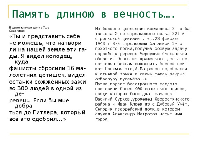 Память длиною в вечность…. Из боевого донесения командира 3-го ба тальона 2-го стрелкового полка 321-й стрелковой дивизии : «..23 февраля 1943 г 3-й стрелковый батальон 2-го пехотного полка,получив боевую задачу подошёл к деревне Чернушки Смоленской области. Огонь из вражеского дзота не позволял бойцам выполнить боевой при- каз.Понимая это,А.Матросов подобрался к огневой точке и своим телом закрыл амбразуру пулемёта..» Позже подвиг бесстрашного солдата повторили более 400 советских воинов, среди которых были два самарца – Василий Сурков,уроженец Хворостянского района и Иван Клюев из с.Дубовый Умёт. Сегодня гвардейский полк,в котором служил Александр Матросов носит имя героя. В одном из писем другу в Уфу Саша писал: «Ты и представить себе не можешь, что натвори- ли на нашей земле эти га- ды. Я видел колодец, куда фашисты сбросили 16 ма- лолетних детишек, видел останки сожжённых зажи во 300 людей в одной из де- ревень. Если бы мне добра ться до Гитлера, который всё это одобрил…» 
