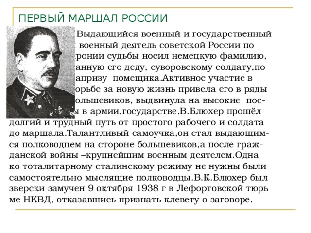ПЕРВЫЙ МАРШАЛ РОССИИ  Выдающийся военный и государственный  и военный деятель советской России по  иронии судьбы носил немецкую фамилию,  данную его деду, суворовскому солдату,по  капризу помещика.Активное участие в  борьбе за новую жизнь привела его в ряды  большевиков, выдвинула на высокие пос-  ты в армии,государстве.В.Блюхер прошёл долгий и трудный путь от простого рабочего и солдата до маршала.Талантливый самоучка,он стал выдающим- ся полководцем на стороне большевиков,а после граж- данской войны –крупнейшим военным деятелем.Одна ко тоталитарному сталинскому режиму не нужны были самостоятельно мыслящие полководцы.В.К.Блюхер был зверски замучен 9 октября 1938 г в Лефортовской тюрь ме НКВД, отказавшись признать клевету о заговоре. 