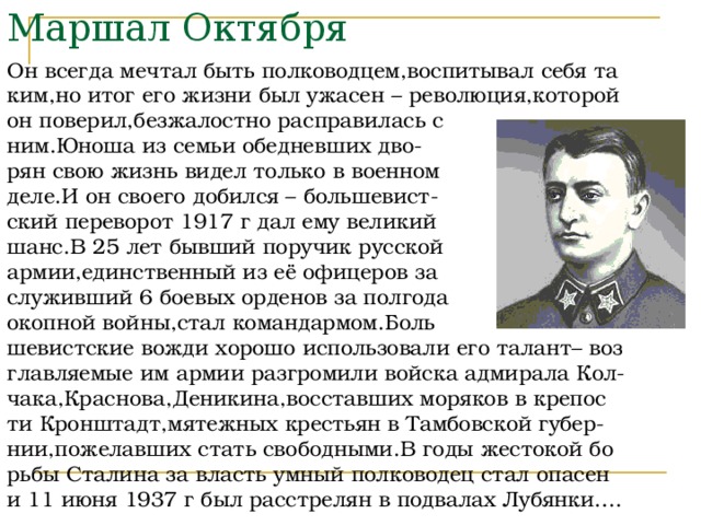 Маршал Октября Он всегда мечтал быть полководцем,воспитывал себя та ким,но итог его жизни был ужасен – революция,которой он поверил,безжалостно расправилась с ним.Юноша из семьи обедневших дво- рян свою жизнь видел только в военном деле.И он своего добился – большевист- ский переворот 1917 г дал ему великий шанс.В 25 лет бывший поручик русской армии,единственный из её офицеров за служивший 6 боевых орденов за полгода окопной войны,стал командармом.Боль шевистские вожди хорошо использовали его талант– воз главляемые им армии разгромили войска адмирала Кол- чака,Краснова,Деникина,восставших моряков в крепос ти Кронштадт,мятежных крестьян в Тамбовской губер- нии,пожелавших стать свободными.В годы жестокой бо рьбы Сталина за власть умный полководец стал опасен и 11 июня 1937 г был расстрелян в подвалах Лубянки…. 