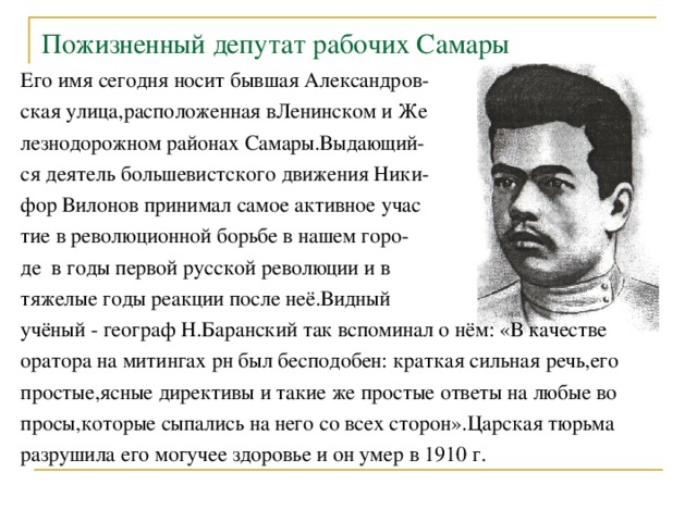 Пожизненный депутат рабочих Самары Его имя сегодня носит бывшая Александров- ская улица,расположенная вЛенинском и Же лезнодорожном районах Самары.Выдающий- ся деятель большевистского движения Ники- фор Вилонов принимал самое активное учас тие в революционной борьбе в нашем горо- де в годы первой русской революции и в тяжелые годы реакции после неё.Видный учёный - географ Н.Баранский так вспоминал о нём: «В качестве оратора на митингах рн был бесподобен: краткая сильная речь,его простые,ясные директивы и такие же простые ответы на любые во просы,которые сыпались на него со всех сторон».Царская тюрьма разрушила его могучее здоровье и он умер в 1910 г. 