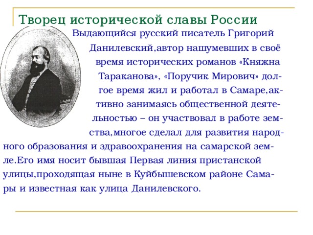 Творец исторической славы России  Выдающийся русский писатель Григорий  Данилевский,автор нашумевших в своё  время исторических романов «Княжна  Тараканова», «Поручик Мирович» дол-  гое время жил и работал в Самаре,ак-  тивно занимаясь общественной деяте-  льностью – он участвовал в работе зем-  ства,многое сделал для развития народ- ного образования и здравоохранения на самарской зем- ле.Его имя носит бывшая Первая линия пристанской улицы,проходящая ныне в Куйбышевском районе Сама- ры и известная как улица Данилевского. 