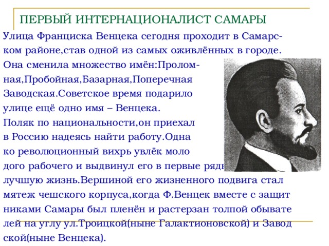 ПЕРВЫЙ ИНТЕРНАЦИОНАЛИСТ САМАРЫ Улица Франциска Венцека сегодня проходит в Самарс- ком районе,став одной из самых оживлённых в городе. Она сменила множество имён:Пролом- ная,Пробойная,Базарная,Поперечная Заводская.Советское время подарило улице ещё одно имя – Венцека. Поляк по национальности,он приехал в Россию надеясь найти работу.Одна ко революционный вихрь увлёк моло дого рабочего и выдвинул его в первые ряды борьбы за лучшую жизнь.Вершиной его жизненного подвига стал мятеж чешского корпуса,когда Ф.Венцек вместе с защит никами Самары был пленён и растерзан толпой обывате лей на углу ул.Троицкой(ныне Галактионовской) и Завод ской(ныне Венцека). 