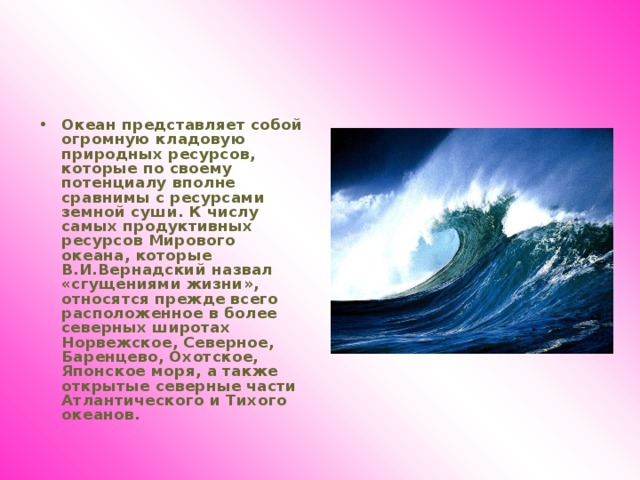 Океан представляет собой огромную кладовую природных ресурсов, которые по своему потенциалу вполне сравнимы с ресурсами земной суши. К числу самых продуктивных ресурсов Мирового океана, которые В.И.Вернадский назвал «сгущениями жизни», относятся прежде всего расположенное в более северных широтах Норвежское, Северное, Баренцево, Охотское, Японское моря, а также открытые северные части Атлантического и Тихого океанов.  