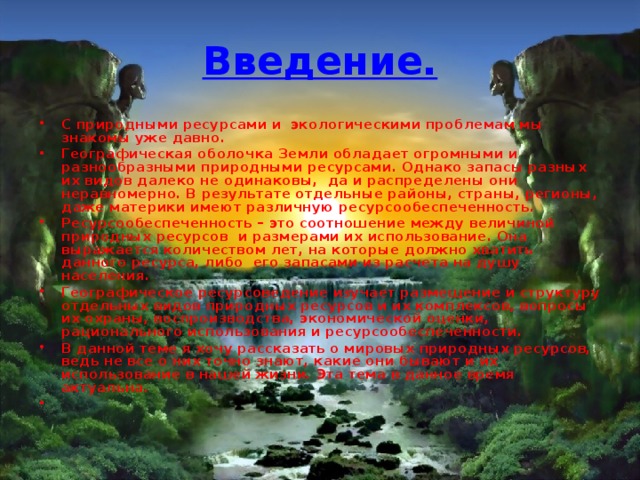 Введение. С природными ресурсами и экологическими проблемам мы знакомы уже давно. Географическая оболочка Земли обладает огромными и разнообразными природными ресурсами. Однако запасы разных их видов далеко не одинаковы, да и распределены они неравномерно. В результате отдельные районы, страны, регионы, даже материки имеют различную ресурсообеспеченность. Ресурсообеспеченность – это соотношение между величиной природных ресурсов и размерами их использование. Она выражается количеством лет, на которые должно хватить данного ресурса, либо его запасами из расчета на душу населения. Географическое ресурсоведение изучает размещение и структуру отдельных видов природных ресурсов и их комплексов, вопросы их охраны, воспроизводства, экономической оценки, рационального использования и ресурсообеспеченности. В данной теме я хочу рассказать о мировых природных ресурсов, ведь не все о них точно знают, какие они бывают и их использование в нашей жизни. Эта тема в данное время актуальна. 