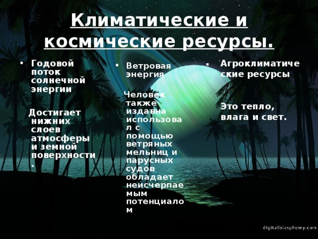 Климатические и космические ресурсы. . Агроклиматические ресурсы  Это тепло, влага и свет. Годовой поток солнечной энергии   Достигает нижних слоев атмосферы и земной поверхности. Ветровая энергия   Человек также издавна использовал с помощью ветряных мельниц и парусных судов обладает неисчерпаемым потенциалом 
