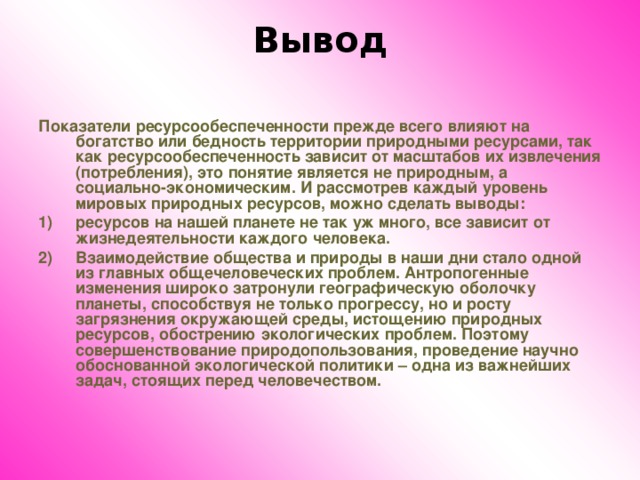 Вывод   Показатели ресурсообеспеченности прежде всего влияют на богатство или бедность территории природными ресурсами, так как ресурсообеспеченность зависит от масштабов их извлечения (потребления), это понятие является не природным, а социально-экономическим. И рассмотрев каждый уровень мировых природных ресурсов, можно сделать выводы: ресурсов на нашей планете не так уж много, все зависит от жизнедеятельности каждого человека. Взаимодействие общества и природы в наши дни стало одной из главных общечеловеческих проблем. Антропогенные изменения широко затронули географическую оболочку планеты, способствуя не только прогрессу, но и росту загрязнения окружающей среды, истощению природных ресурсов, обострению экологических проблем. Поэтому совершенствование природопользования, проведение научно обоснованной экологической политики – одна из важнейших задач, стоящих перед человечеством.  
