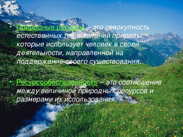 Природные ресурсы  – это совокупность естественных тел и явлений природы, которые использует человек в своей деятельности, направленной на поддержание своего существования.  Ресурсообеспеченность  – это соотношение между величиной природных ресурсов и размерами их использования. 
