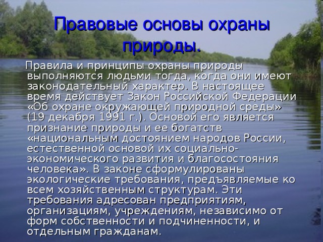 Правовые основы охраны природы.  Правила и принципы охраны природы выполняются людьми тогда, когда они имеют законодательный характер. В настоящее время действует Закон Российской Федерации «Об охране окружающей природной среды» (19 декабря 1991 г.). Основой его является признание природы и ее богатств «национальным достоянием народов России, естественной основой их социально-экономического развития и благосостояния человека». В законе сформулированы экологические требования, предъявляемые ко всем хозяйственным структурам. Эти требования адресован предприятиям, организациям, учреждениям, независимо от форм собственности и подчиненности, и отдельным гражданам. 