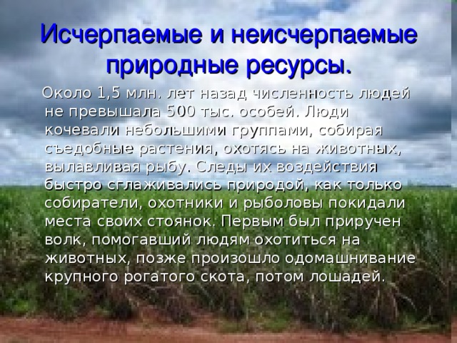 Исчерпаемые и неисчерпаемые природные ресурсы.  Около 1,5 млн. лет назад численность людей не превышала 500 тыс. особей. Люди кочевали небольшими группами, собирая съедобные растения, охотясь на животных, вылавливая рыбу. Следы их воздействия быстро сглаживались природой, как только собиратели, охотники и рыболовы покидали места своих стоянок. Первым был приручен волк, помогавший людям охотиться на животных, позже произошло одомашнивание крупного рогатого скота, потом лошадей. 