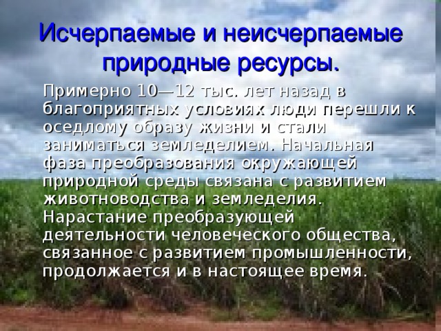 Исчерпаемые и неисчерпаемые природные ресурсы.  Примерно 10—12 тыс. лет назад в благоприятных условиях люди перешли к оседлому образу жизни и стали заниматься земледелием. Начальная фаза преобразования окружающей природной среды связана с развитием животноводства и земледелия. Нарастание преобразующей деятельности человеческого общества, связанное с развитием промышленности, продолжается и в настоящее время. 
