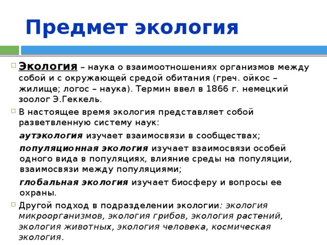 Предмет экология Экология – наука о взаимоотношениях организмов между собой и с окружающей средой обитания (греч. ойкос – жилище; логос – наука). Термин ввел в 1866 г. немецкий зоолог Э.Геккель. В настоящее время экология представляет собой разветвленную систему наук: аутэкология изучает взаимосвязи в сообществах; популяционная экология изучает взаимосвязи особей одного вида в популяциях, влияние среды на популяции, взаимосвязи между популяциями; глобальная экология изучает биосферу и вопросы ее охраны. Другой подход в подразделении экологии : экология микроорганизмов, экология грибов, экология растений, экология животных, экология человека, космическая экология . 